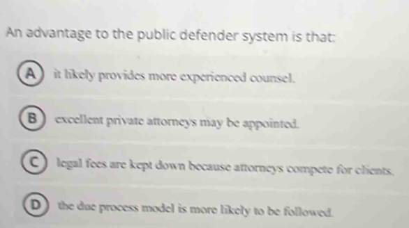 An advantage to the public defender system is that:
A it likely provides more experienced counsel.
B ) excellent private attorneys may be appointed.
C ) legal fees are kept down because attorneys compete for clients.
D ) the due process model is more likely to be followed.