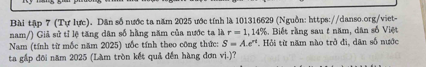 Bài tập 7 (Tự lực). Dân số nước ta năm 2025 ước tính là 101316629 (Nguồn: https://danso.org/viet- 
nam/) Giả sử tỉ lệ tăng dân số hằng năm của nước ta là r=1,14%. Biết rằng sau t năm, dân số Việt 
Nam (tính từ mốc năm 2025) ưốc tính theo công thức: S=A.e^(rt). Hỏi từ năm nào trở đi, dân số nước 
ta gấp đôi năm 2025 (Làm tròn kết quả đến hàng đơn vị.)?