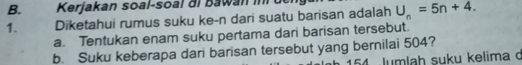 Kerjakan soal-soal di bawan inr de 
1. Diketahui rumus suku ke-n dari suatu barisan adalah U_n=5n+4. 
a. Tentukan enam suku pertama dari barisan tersebut. 
b. Suku keberapa dari barisan tersebut yang bernilai 504? 
154 Jumlah suku kelima d