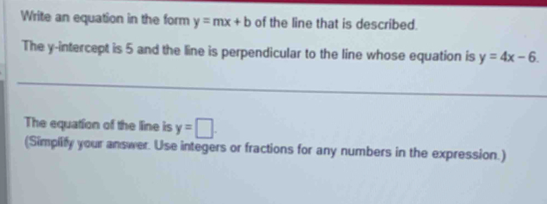 Write an equation in the form y=mx+b of the line that is described. 
The y-intercept is 5 and the line is perpendicular to the line whose equation is y=4x-6. 
The equation of the line is y=□. 
(Simplify your answer. Use integers or fractions for any numbers in the expression.)