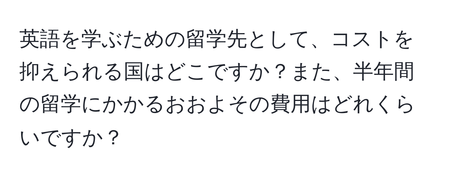 英語を学ぶための留学先として、コストを抑えられる国はどこですか？また、半年間の留学にかかるおおよその費用はどれくらいですか？