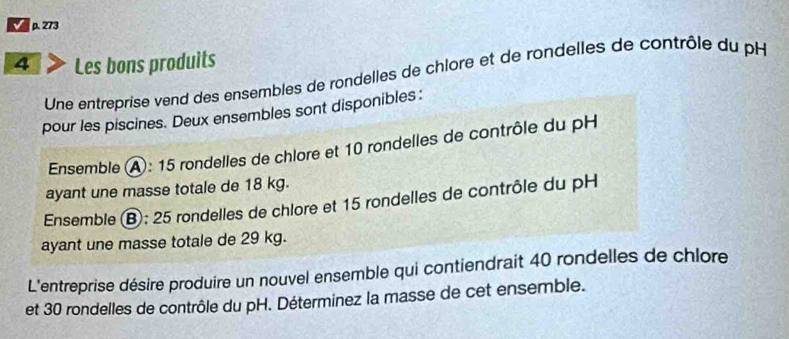 273 
4 Les bons produits 
Une entreprise vend des ensembles de rondelles de chlore et de rondelles de contrôle du pH 
pour les piscines. Deux ensembles sont disponibles: 
Ensemble A: 15 rondelles de chlore et 10 rondelles de contrôle du pH 
ayant une masse totale de 18 kg. 
Ensemble Ⓑ; 25 rondelles de chlore et 15 rondelles de contrôle du pH 
ayant une masse totale de 29 kg. 
L'entreprise désire produire un nouvel ensemble qui contiendrait 40 rondelles de chlore 
et 30 rondelles de contrôle du pH. Déterminez la masse de cet ensemble.