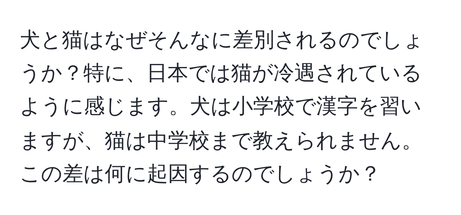 犬と猫はなぜそんなに差別されるのでしょうか？特に、日本では猫が冷遇されているように感じます。犬は小学校で漢字を習いますが、猫は中学校まで教えられません。この差は何に起因するのでしょうか？