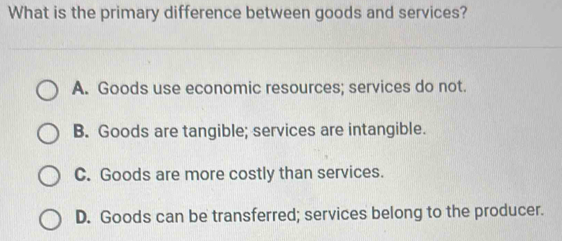 What is the primary difference between goods and services?
A. Goods use economic resources; services do not.
B. Goods are tangible; services are intangible.
C. Goods are more costly than services.
D. Goods can be transferred; services belong to the producer.