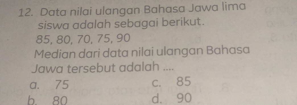 Data nilai ulangan Bahasa Jawa lima
siswa adalah sebagai berikut.
85, 80, 70, 75, 90
Median dari data nilai ulangan Bahasa
Jawa tersebut adalah ....
a. 75 c. 85
b. 80 d. 90