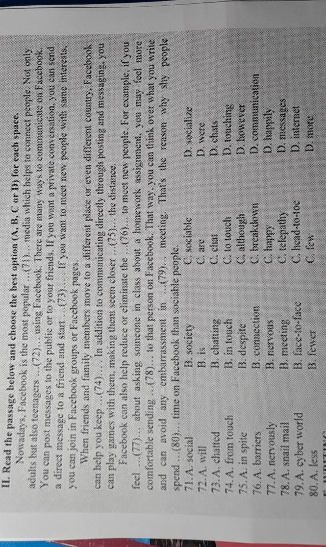 Read the passage below and choose the best option (A, B, C or D) for each space.
Nowadays, Facebook is the most popular ...(71)... media which helps to connect people. Not only
adults but also teenagers …(72).. using Facebook. There are many ways to communicate on Facebook.
You can post messages to the public or to your friends. If you want a private conversation, you can send
a direct message to a friend and start ..(73)... . If you want to meet new people with same interests.
you can join in Facebook groups or Facebook pages.
When friends and family members move to a different place or even different country, Facebook
can help you keep .(74)... . In addition to communicating directly through posting and messaging, you
can play games with them, making them seem closer …(75).. the distance.
Facebook can also help reduce or eliminate the …(76).. to meet new people. For example, if you
feel ...(77)... about asking someone in class about a homework assignment, you may feel more
comfortable sending …(78).. to that person on Facebook. That way, you can think over what you write
and can avoid any embarrassment in .(79)... meeting. That's the reason why shy people
spend ...(80).. time on Facebook than sociable people.
71. A. social B. society C. sociable D. socialize
72. A. will B. is C. are D. were
73.A. chatted B. chatting C. chat D. chats
74. A. from touch B. in touch C. to touch D. touching
75. A. in spite B. despite C. although D. however
76. A. barriers B. connection C. breakdown D. communication
77. A. nervously B. nervous C. happy D. happily
78. A. snail mail B. meeting C. telepathy D. messages
79. A. cyber world B. face-to-face C. head-to-toe D. internet
80. A. less B. fewer C. few D. more