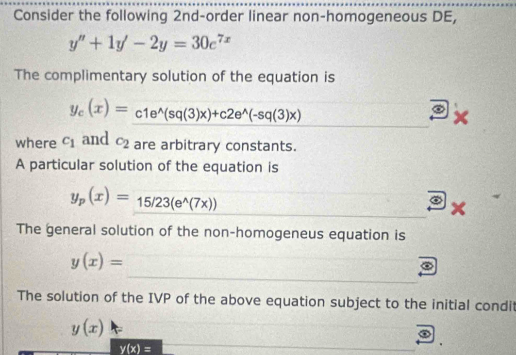 Consider the following 2nd-order linear non-homogeneous DE,
y''+1y'-2y=30e^(7x)
The complimentary solution of the equation is
y_c(x)=c1e^(wedge)(sq(3)x)+c2e^(wedge)(-sq(3)x)
where c_1 and c_2 are arbitrary constants. 
A particular solution of the equation is
y_p(x)=15/23(e^(wedge)(7x))
x
The general solution of the non-homogeneus equation is
y(x)=
The solution of the IVP of the above equation subject to the initial condit
y(x)
y(x)=