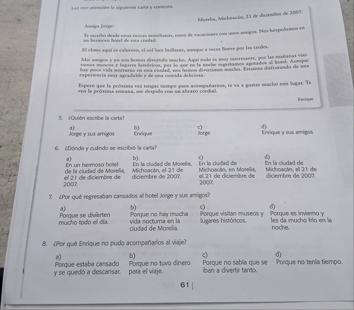 Lee con atención la siguiente carta y contesta.
Morelia, Michoacán, 21 de diciembre de 2007.
Amigo Jorge:
Te escribo desde estas tierras morelianas. estoy de vacaciones con unos amigos. Nos hospedamos en
un hermoso hotel de esta ciudad.
El clima aquí es caluroso, el sol luce brillante, aunque a veces llueve por las tardes.
Mis amigos y yo nos hemos divertido mucho. Aquí todo es muy interesante, por las mañanas visi-
tamos museos y lugares históricos, por lo que en la noche regresamos agotados al hotel. Aunque
hay poca vida nocturna en esta ciudad, nos hemos divertimos mucho. Estamos disfrutando de una
experiencia muy agradable y de una comida deliciosa.
Espero que la próxima vez tengas tiempo para acompañarnos, te va a gustar mucho este lugar. Te
veo la próxima semana, me despido con un abrazo cordial.
Enrique
5. ¿Quién escribe la carta?
a)
b)
c)
d)
Jorge y sus amigos Enrique Jorge Enrique y sus amigos
6. ¿Dónde y cuándo se escribió la carta?
a)
b)
c)
d)
En un hermoso hotel En la ciudad de Morelia, En la ciudad de En la ciudad de
de la ciudad de Morelia,    Michoacán, el 21 de  Michoacán, en Morelia, Michoacán, el 21 de
el 21 de diciembre de diciembre de 2007. el 21 de diciembre de diciembre de 2007.
2007.
2007.
7. ¿Por qué regresaban cansados al hotel Jorge y sus amigos?
a)
b)
c)
d)
Porque se divierten Porque no hay mucha Porque visitan museos y Porque es invierno y
mucho todo el día. vida nocturna en la lugares históricos. les da mucho frío en la
ciudad de Morelia. noche.
8. ¿Por qué Enrique no pudo acompañarlos al viaje?
a)
b)
c)
d)
Porque estaba cansado Porque no tuvo dinero Porque no sabía que se Porque no tenía tiempo.
y se quedó a descansar. para el viaje. iban a divertir tanto.
61