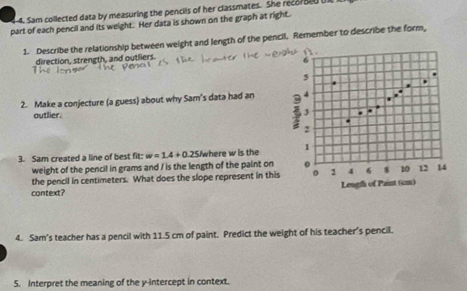 4-4. Sam collected data by measuring the pencils of her classmates. She recorded the 
part of each pencil and its weight. Her data is shown on the graph at right. 
1. Describe the relationship between weight and length of the pencil. Remember to describe the form, 

direction, strength, and outliers.
6
5 
2. Make a conjecture (a guess) about why Sam's data had an 4
outlier. J 
2 
3. Sam created a line of best fit: w=1.4+0.25 Iwhere w is the 1
weight of the pencil in grams and / is the length of the paint on 0
the pencil in centimeters. What does the slope represent in this o 2 4 6 s 10 12 14
Length of Paint (cm) 
context? 
4. Sam's teacher has a pencil with 11.5 cm of paint. Predict the weight of his teacher's pencil. 
5. Interpret the meaning of the y-intercept in context.