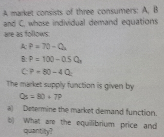 A market consists of three consumers: A, B 
and C, whose individual demand equations 
are as follows: 
A P=70-Q_k
B P=100-0.5Q_8
C: P=80-4Q
The market supply function is given by
Qs=80+7P
a) Determine the market demand function. 
b) What are the equilibrium price and 
quantity?