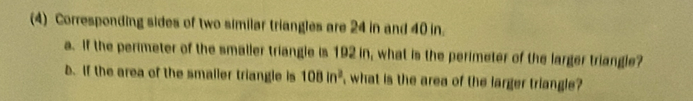 (4) Corresponding sides of two similar triangles are 24 in and 40 in. 
a. If the perimeter of the smalier triangle is 192 in, what is the perimeter of the larger triangle? 
b. If the area of the smaller triangle is 108in^2 what is the area of the larger triangle ?