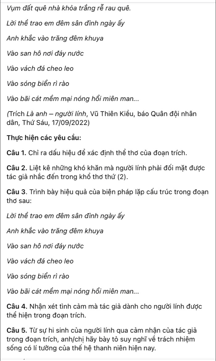 Vụm đất quê nhà khỏa trắng rễ rau quê.
Lời thề trao em đêm sân đình ngày ấy
Anh khắc vào trăng đêm khuya
Vào san hô nơi đáy nước
Vào vách đá cheo leo
Vào sóng biển rì rào
Vào bãi cát mềm mại nóng hồi miên man...
(Trích Là anh - người lính, Vũ Thiên Kiều, báo Quân đội nhân
dân, Thứ Sáu, 17/09/2022)
Thực hiện các yêu cầu:
Câu 1. Chỉ ra dấu hiệu đề xác định thể thơ của đoạn trích.
Câu 2. Liệt kê những khó khăn mà người lính phải đối mặt được
tác giả nhắc đến trong khổ thơ thứ (2).
Câu 3. Trình bày hiệu quả của biện pháp lặp cấu trúc trong đoạn
thơ sau:
Lời thề trao em đêm sân đình ngày ấy
Anh khắc vào trăng đêm khuya
Vào san hô nơi đáy nước
Vào vách đá cheo leo
Vào sóng biển rì rào
Vào bãi cát mềm mại nóng hổi miên man...
Câu 4. Nhận xét tình cảm mà tác giả dành cho người lính được
thể hiện trong đoạn trích.
Câu 5. Từ sự hi sinh của người lính qua cảm nhận của tác giả
trong đoạn trích, anh/chị hãy bày tỏ suy nghĩ về trách nhiệm
sống có lí tưởng của thế hệ thanh niên hiện nay.