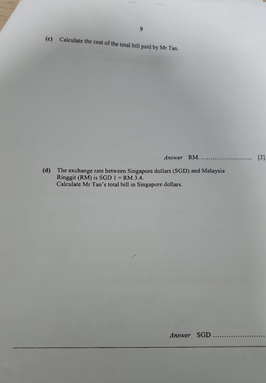 9 
(c) Calculate the cost of the total bill paid by Mr Tan. 
Answer RM_ [2] 
(d) The exchange rate between Singapore dollars (SGD) and Malaysia 
Ringgit (RM) is SGD1=RM3.4. 
Calculate Mr Tan's total bill in Singapore dollars. 
Answer SGD_ 
_