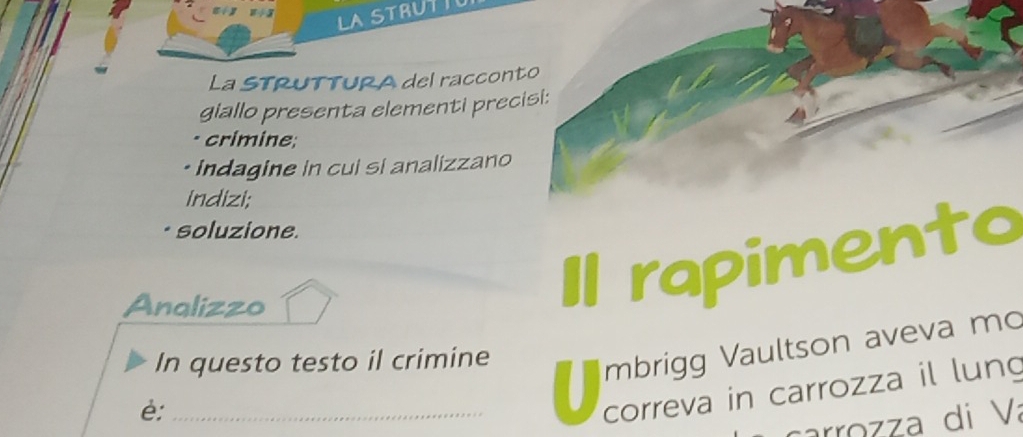 LASTRUTIO 
La sTrUTTUra del racconto 
giallo presenta elementi precisi: 
· crimine; 
• Indagine in cui si analizzano 
indizi; 
soluzione. 
Analizzo 
rapimento 
In questo testo il crimine 
mbrigg Vaultson aveva mo 
è:_ 
correva in carrozza il lung 
carrozza di Va