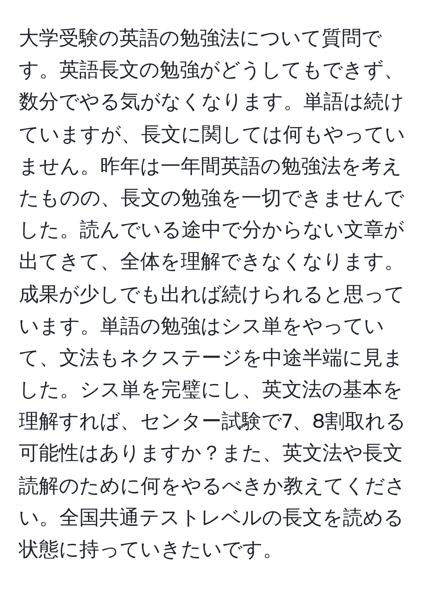 大学受験の英語の勉強法について質問です。英語長文の勉強がどうしてもできず、数分でやる気がなくなります。単語は続けていますが、長文に関しては何もやっていません。昨年は一年間英語の勉強法を考えたものの、長文の勉強を一切できませんでした。読んでいる途中で分からない文章が出てきて、全体を理解できなくなります。成果が少しでも出れば続けられると思っています。単語の勉強はシス単をやっていて、文法もネクステージを中途半端に見ました。シス単を完璧にし、英文法の基本を理解すれば、センター試験で7、8割取れる可能性はありますか？また、英文法や長文読解のために何をやるべきか教えてください。全国共通テストレベルの長文を読める状態に持っていきたいです。