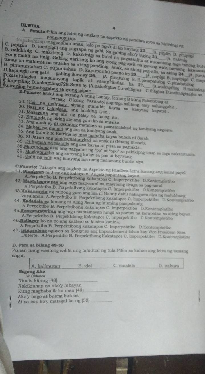 III.WIKA
4
A. Panuto:Piliin ang letra ng angkop na aspekto ng pandiwa ayon sa hinihingi ng
pangungusap.
Napakahirap magpaalam anak, lalo pa nga't di ko kayang 22. A. pigilin B. pinipigl
C. pipigilin D. kapipigil) ang pagsapit ng gabi. Sa gabing akoy laging 23. __(A. nakinig
B. nakikinig C. makikinig D. kakikinig) sa bulol na pagsasalita at inosenteng mga tanong buh
iyong maliit na tinig. Gabing naririnig ko ang iyong pag-awit na gayong wala namang kawawas
tunay na matamis na musika sa aking pandinig. Anak, sa aking pag-alis, sa aking 24
B. pinupuntahan C. pupuntahan D. kapupunta) paano ko 25 (A. napigil B. napipigil C. map A. punt
D.kapipigil) ang gabi . . gabing ikaw ay 26._ (A. pinatulog B. B.pinapatulog C.pinatutulog
D.katutulog)sa masusuyong tapik at yakap?Kailan ka 27. (A.makapiling B.makakap
C.kapipiling D.nakapiling)?28.Sana ay (A.nakaligtas B.maliligtas C.ililigtas D.makaligtas)ka sa
uliraning bumabagabag sa iyong isipan.
B.Panuto: Isulat ang letrang A kung Lantay, letrang B kung Pahambing at
letrang C kung Pasukdol ang mga salitang may salungguhit .
29. Higit na mahusay siyang gumuhit kaysa sa kanyang kapatid .
30. Hari ng kakisigan ang lalaking iyan
31. Masagana ang ani ng palay sa taong ito .
32. Sintanda ng aking ate ang guro ko sa musika.
33. Ang anak ay di-gasinong matalino sa pamamalakad ng kaniyang negosyo
34. Mabait na mabait ang ina sa kaniyang anak.
35. Ang buhok ni Katrina ay mas mahaba kaysa buhok ni Sarsh.
36. Si Jason ang pinakamatangkad na anak ni Ginang Rosario.
38 Di-hamak na mabilis ang aso kaysa sa pusa sa pagtakbo.
38.Magandang asal ang paggamit ng "po” at “opo" sa pakikipag-usap sa mga nakatatanda
39. Magkamukha ang kanyang kulay sa paa at beywang.
40. Galit na galit ang kanyang ina nang malamang buntis siya.
C.Panuto: Tukuyin ang angkop na Aspekto ng Pandiwa.Letra lamang ang isulat papel.
41. Sinakyan ni Jose ang kabayo ni Angelo papuntang bayan.
A.Perpektibo B. Perpektibong Kakatapos C. Imperpektibo D.Kontemplatibo
42. Magtatagumpay ang mga mag-aaral na mayroong tiyaga sa pag-aaral.
A.Perpektibo B. Perpektibong Kakatapos C. Imperpektibo D.Kontemplatibo
43.Kakansapin ng punong-guro ang ina ni Hanny dahil nakagawa siya ng malubhang
kasalanan, A.Perpektibo B. Perpektibong Kakatapos C. Imperpektibo D.Kontemplatibo
44. Kadadala pa lamang ni Aling Nena ng inuming pampalamig.
A.Perpektibo B. Perpektibong Kakatapos C. Imperpektibo D.Kontemplatibo
45.Nangangatwiran ang mga mamamayan hingil sa pantay na karapatan sa ating bayan.
A.Perpektibo B. Perpektibong Kakatapos C. Imperpektibo D.Kontemplatibo
46.Nailagay ko na po ang kaldero sa kusina kanina.
A.Perpektibo B. Perpektibong Kakatapos C. Imperpektibo D.Kontemplatibo
47. Isinusulong ngayon sa Kongreso ang Impeachement laban kay Vice President Sara
Duterte. A.Perpektibo B. Perpektibong Kakatapos C. Imperpektibo D.Kontemplatibo
D. Para sa bilang 48-50
Punan nang wastong salita ang taludtod ng tula.Piliin sa kahon ang letra ng tamang
sagot.
A. kalimutan B. idol C. maalala D. nabura
Bagong Ako
ni: Cblanca
Ninais kitang (48)_
Nakikiusap na ako'y lubayan
Kung magbabalik ka man (49)_
Ako'y bago at buong buo na
At sa isip ko'y matagal ka ng (50)_