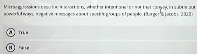 Microaggressions describe interactions, whether intentional or not that conyey, in subtle but
powerful ways, negative messages about specific groups of people. (Barger & Jacobs, 2020)
A True
B False