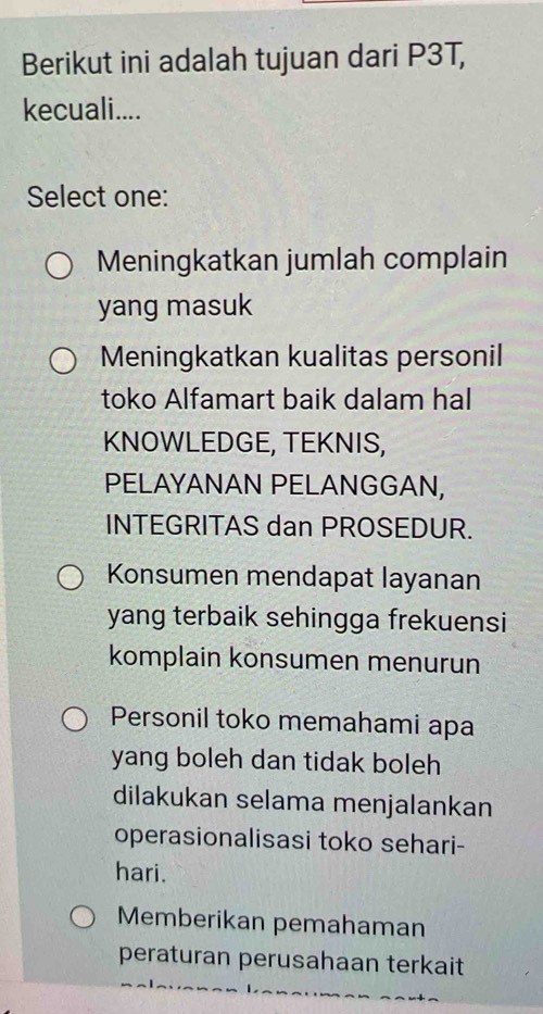 Berikut ini adalah tujuan dari P3T,
kecuali....
Select one:
Meningkatkan jumlah complain
yang masuk
Meningkatkan kualitas personil
toko Alfamart baik dalam hal
KNOWLEDGE, TEKNIS,
PELAYANAN PELANGGAN,
INTEGRITAS dan PROSEDUR.
Konsumen mendapat layanan
yang terbaik sehingga frekuensi
komplain konsumen menurun
Personil toko memahami apa
yang boleh dan tidak boleh
dilakukan selama menjalankan
operasionalisasi toko sehari-
hari.
Memberikan pemahaman
peraturan perusahaan terkait