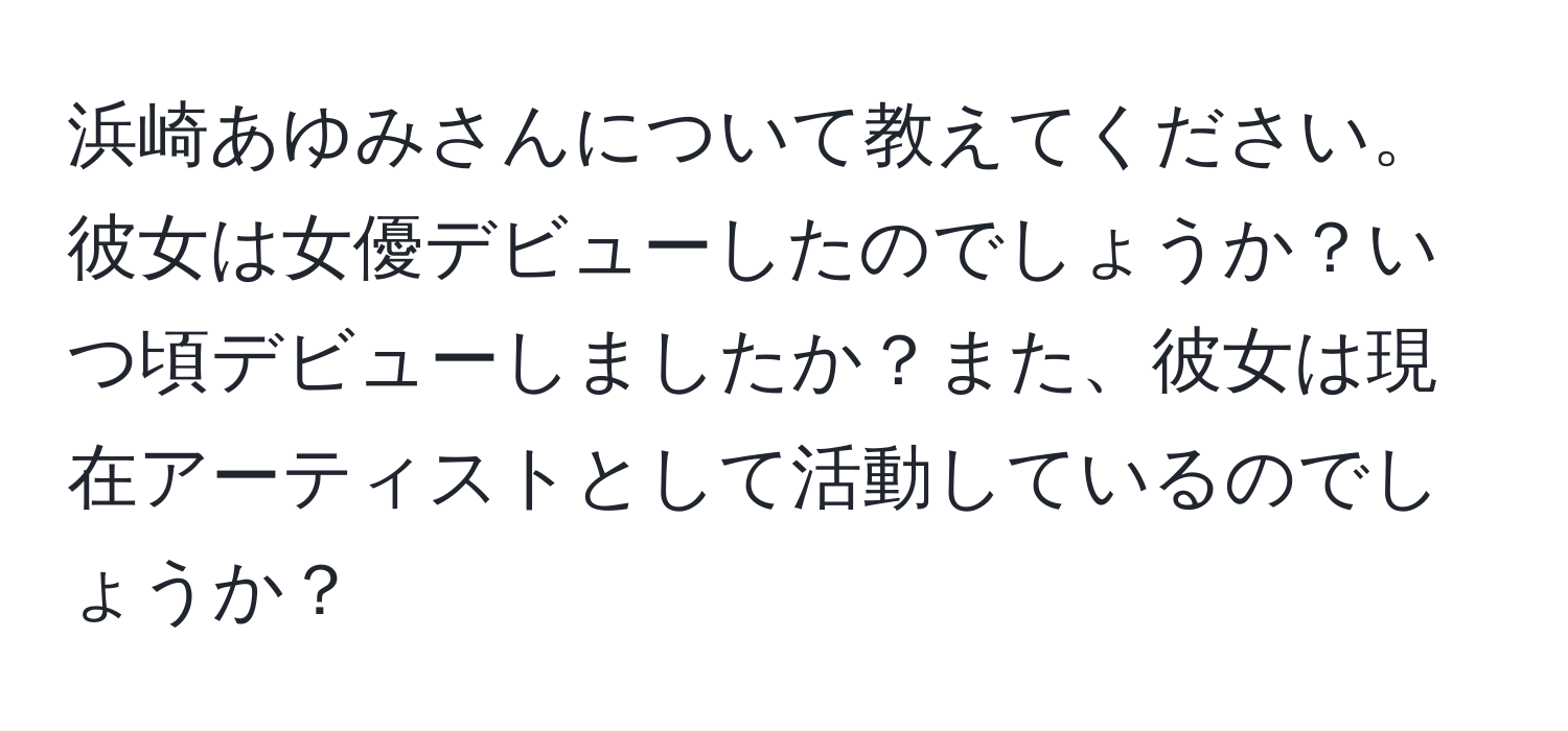 浜崎あゆみさんについて教えてください。彼女は女優デビューしたのでしょうか？いつ頃デビューしましたか？また、彼女は現在アーティストとして活動しているのでしょうか？