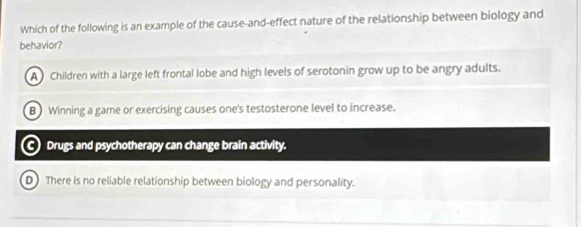 Which of the following is an example of the cause-and-effect nature of the relationship between biology and
behavior?
A Children with a large left frontal lobe and high levels of serotonin grow up to be angry adults.
B Winning a game or exercising causes one's testosterone level to increase.
Drugs and psychotherapy can change brain activity.
D There is no reliable relationship between biology and personality.