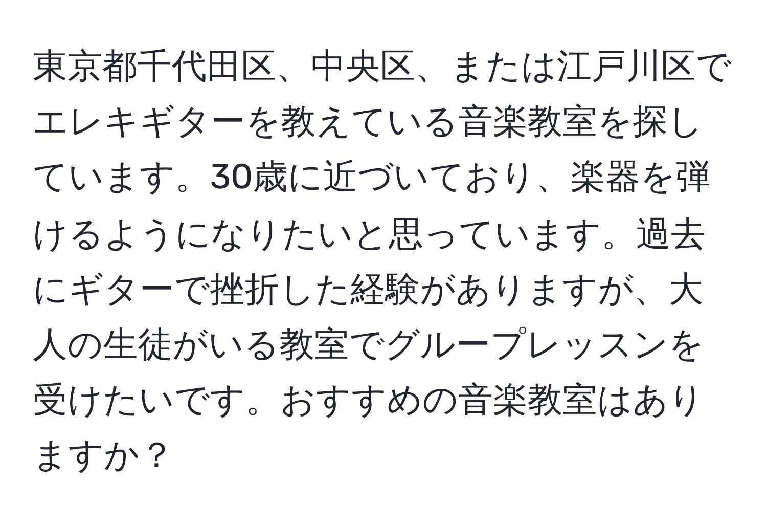 東京都千代田区、中央区、または江戸川区でエレキギターを教えている音楽教室を探しています。30歳に近づいており、楽器を弾けるようになりたいと思っています。過去にギターで挫折した経験がありますが、大人の生徒がいる教室でグループレッスンを受けたいです。おすすめの音楽教室はありますか？