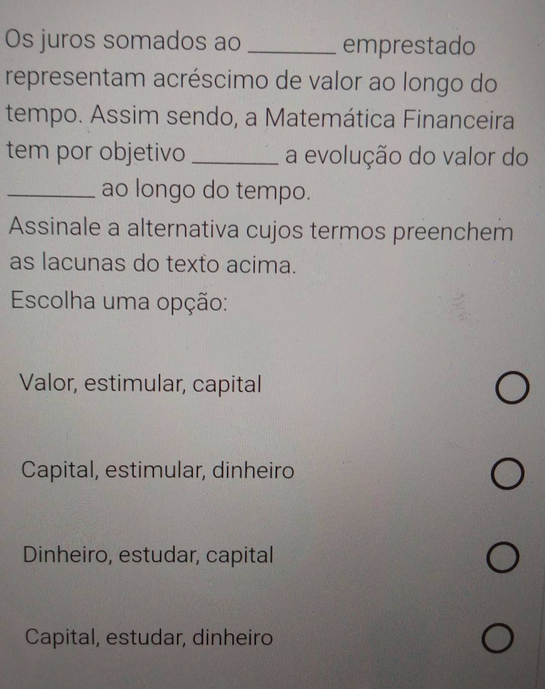 Os juros somados ao_
emprestado
representam acréscimo de valor ao longo do
tempo. Assim sendo, a Matemática Financeira
tem por objetivo _a evolução do valor do
_ao longo do tempo.
Assinale a alternativa cujos termos preenchem
as lacunas do texto acima.
Escolha uma opção:
Valor, estimular, capital
Capital, estimular, dinheiro
Dinheiro, estudar, capital
Capital, estudar, dinheiro