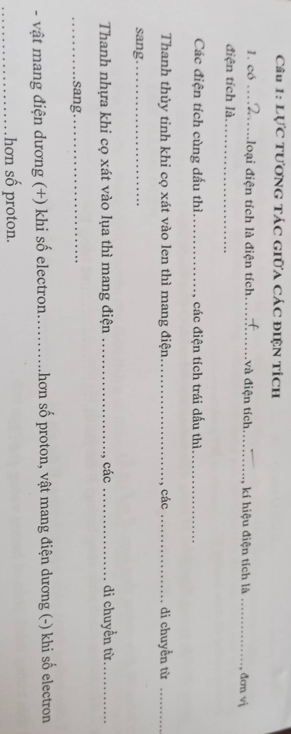 Lực tương tác giữa các điện tích 
1. có loại điện tích là điện tích._ và điện tích_ kí hiệu điện tích là_ 
đơn vị 
điện tích là._ 
Các điện tích cùng dấu thì._ các điện tích trái dấu thì_ 
Thanh thủy tinh khi cọ xát vào len thì mang điện._ , các _di chuyền từ_ 
sang_ 
Thanh nhựa khi cọ xát vào lụa thì mang điện _ các _di chuyền từ_ 
_sang_ 
- vật mang điện dương (+) khi số electron._ Lhơn số proton, vật mang điện dương (-) khi số electron 
_hơn số proton.