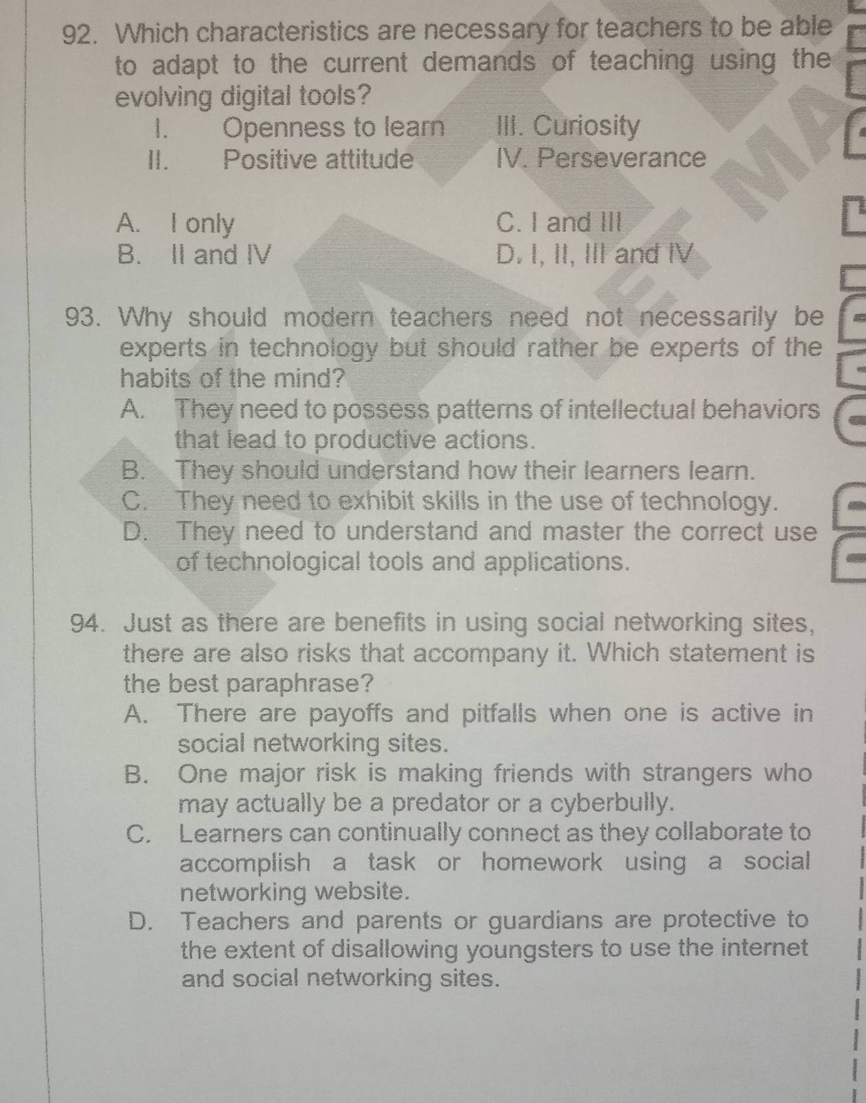 Which characteristics are necessary for teachers to be able
to adapt to the current demands of teaching using the
evolving digital tools?
I. Openness to learn III. Curiosity
II. Positive attitude IV. Perseverance
A. I only C. I and III
B. II and IV D. I, II, III and IV
93. Why should modern teachers need not necessarily be
experts in technology but should rather be experts of the
habits of the mind?
A. They need to possess patterns of intellectual behaviors
that lead to productive actions.
B. They should understand how their learners learn.
C. They need to exhibit skills in the use of technology.
D. They need to understand and master the correct use
of technological tools and applications.
94. Just as there are benefits in using social networking sites,
there are also risks that accompany it. Which statement is
the best paraphrase?
A. There are payoffs and pitfalls when one is active in
social networking sites.
B. One major risk is making friends with strangers who
may actually be a predator or a cyberbully.
C. Learners can continually connect as they collaborate to
accomplish a task or homework using a social
networking website.
D. Teachers and parents or guardians are protective to
the extent of disallowing youngsters to use the internet
and social networking sites.