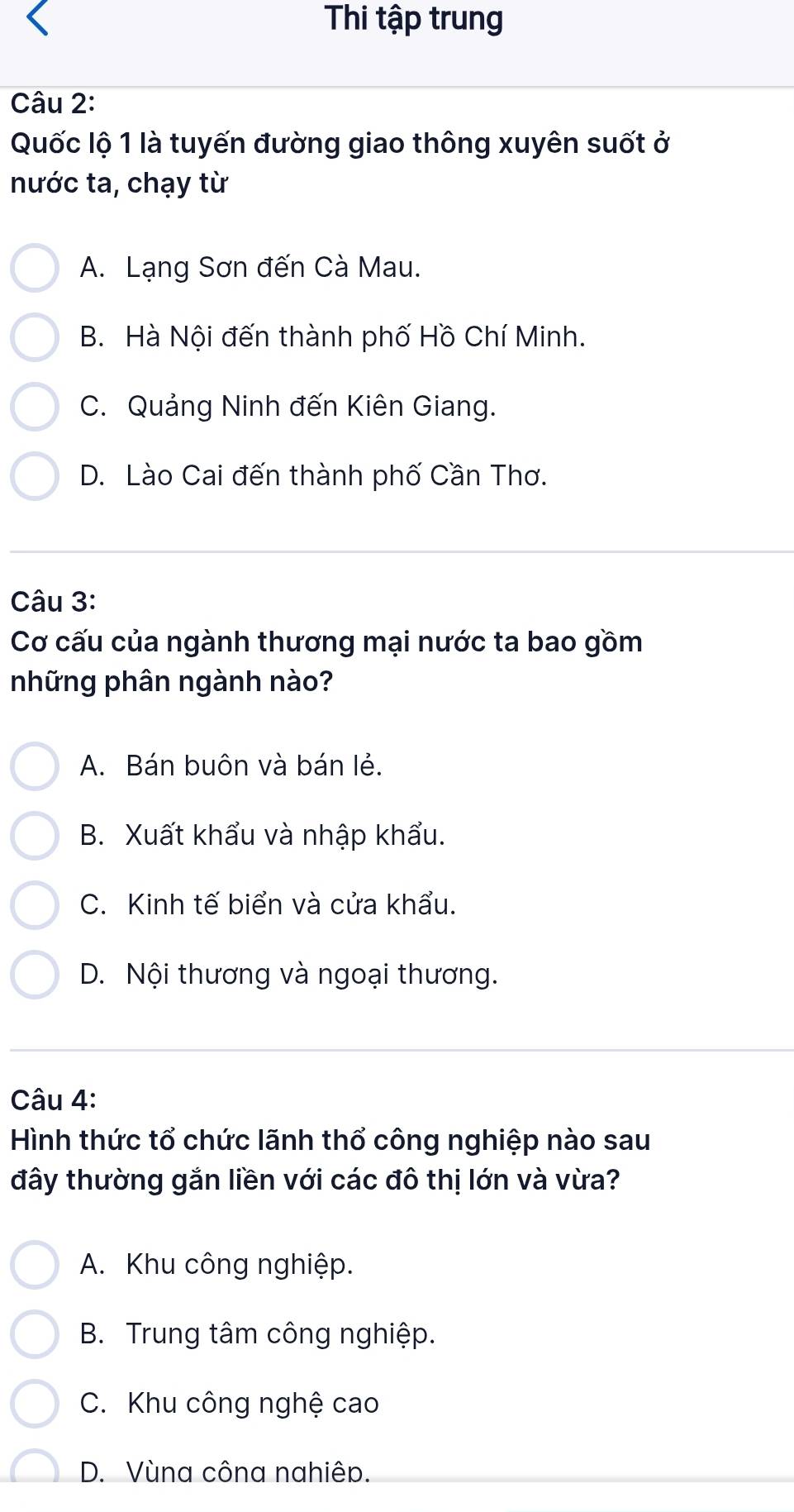 Thi tập trung
Câu 2:
Quốc lộ 1 là tuyến đường giao thông xuyên suốt ở
nước ta, chạy từ
A. Lạng Sơn đến Cà Mau.
B. Hà Nội đến thành phố Hồ Chí Minh.
C. Quảng Ninh đến Kiên Giang.
D. Lào Cai đến thành phố Cần Thơ.
Câu 3:
Cơ cấu của ngành thương mại nước ta bao gồm
những phân ngành nào?
A. Bán buôn và bán lẻ.
B. Xuất khẩu và nhập khẩu.
C. Kinh tế biển và cửa khẩu.
D. Nội thương và ngoại thương.
Câu 4:
Hình thức tổ chức lãnh thổ công nghiệp nào sau
đây thường gắn liền với các đô thị lớn và vừa?
A. Khu công nghiệp.
B. Trung tâm công nghiệp.
C. Khu công nghệ cao
D. Vùna côna nahiêp.