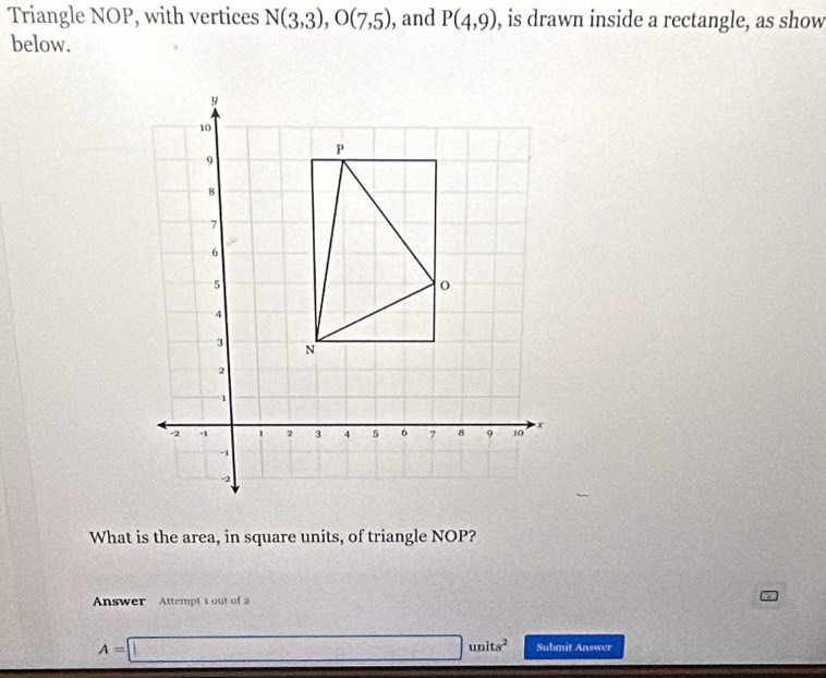 Triangle NOP, with vertices N(3,3), O(7,5) , and P(4,9) , is drawn inside a rectangle, as show 
below. 
What is the area, in square units, of triangle NOP? 
Answer Attempt s out of 2
A=□ units^2 Submit Answer