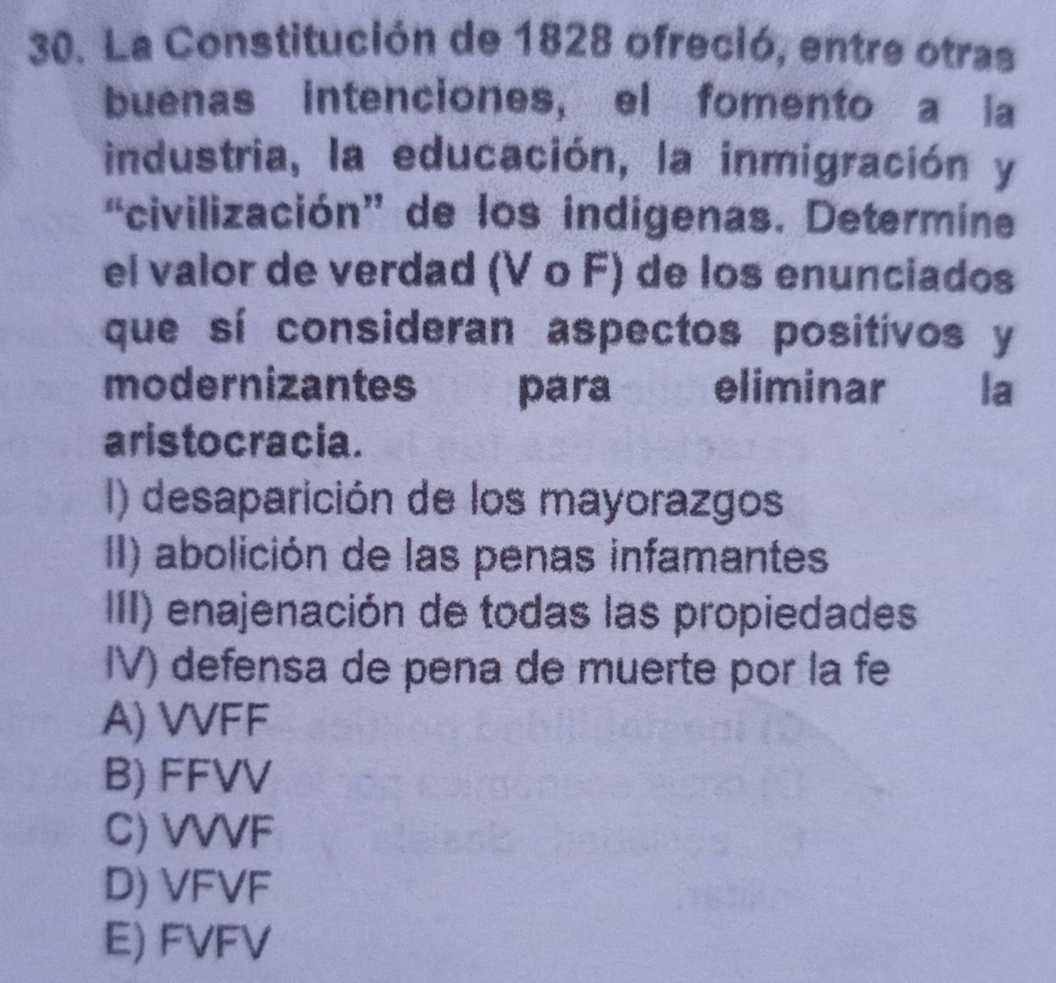 La Constitución de 1828 ofreció, entre otras
buenas intenciones, el fomento a la
industria, la educación, la inmigración y
“civilización” de los indigenas. Determine
el valor de verdad (V ο F) de los enunciados
que sí consideran aspectos positivos y
modernizantes para . eliminar la
aristocracia.
I) desaparición de los mayorazgos
II) abolición de las penas infamantes
III) enajenación de todas las propiedades
IV) defensa de pena de muerte por la fe
A) VVFF
B) FFVV
C) VVVF
D) VFVF
E) FVFV