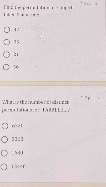 Find the permutation of 7 objects
taken 2 at a time
42
35
21
56
2 points
What is the number of distinct
permutations for "PARALLEL"?
6720
3360
1680
13440