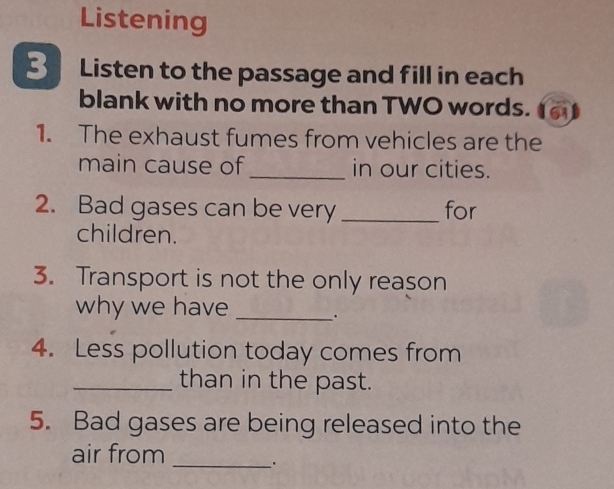 Listening 
3 Listen to the passage and fill in each 
blank with no more than TWO words. 61 
1. The exhaust fumes from vehicles are the 
main cause of _in our cities. 
2. Bad gases can be very _for 
children. 
3. Transport is not the only reason 
why we have_ 
. 
4. Less pollution today comes from 
_than in the past. 
5. Bad gases are being released into the 
air from_