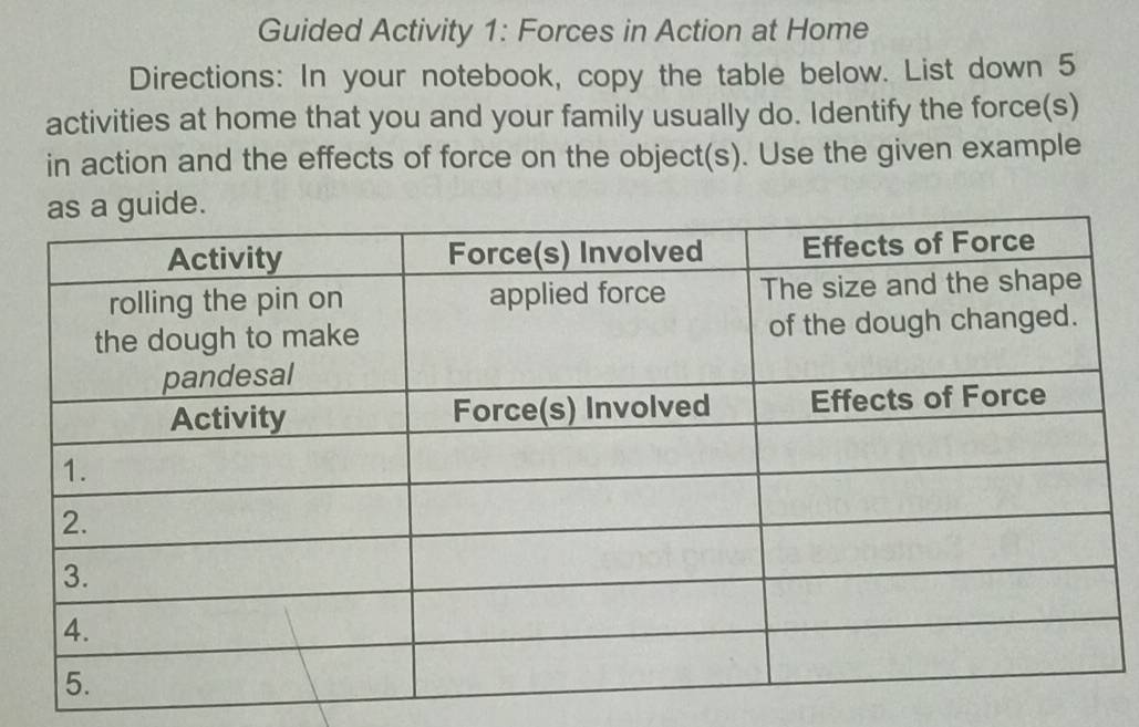 Guided Activity 1: Forces in Action at Home 
Directions: In your notebook, copy the table below. List down 5
activities at home that you and your family usually do. Identify the force(s) 
in action and the effects of force on the object(s). Use the given example