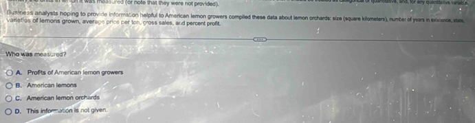 hgh it was measured (or note that they were not provided). or quan dative, and, for any quarstat ve varable
Busdness analysts hoping to provide information helpful to American lemon growers compiled these data about lemon orchards: size (square kilometers), number of years in existence, state
varieties of lemons grown, average price per ton, gross sales, and percent profit.
Who was measured?
A. Profits of American lemon growers
B. American lemons
C. American lemon orchards
D. This information is not given.