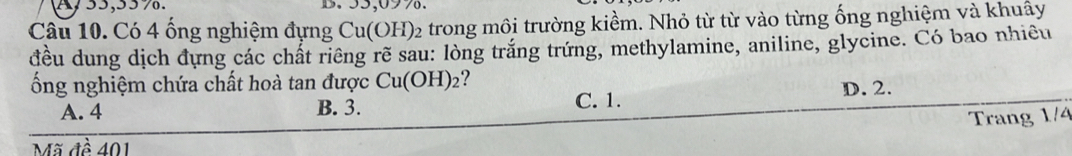 55,09%.
Câu 10. Có 4 ổng nghiệm đựng Cu(OH H)2 trong môi trường kiềm. Nhỏ từ từ vào từng ống nghiệm và khuây
đều dung dịch đựng các chất riêng rẽ sau: lòng trắng trứng, methylamine, aniline, glycine. Có bao nhiều
ổng nghiệm chứa chất hoà tan được Cu(OH)_2 ?
A. 4 B. 3. C. 1. D. 2.
Trang 1/4
Mã đề 401