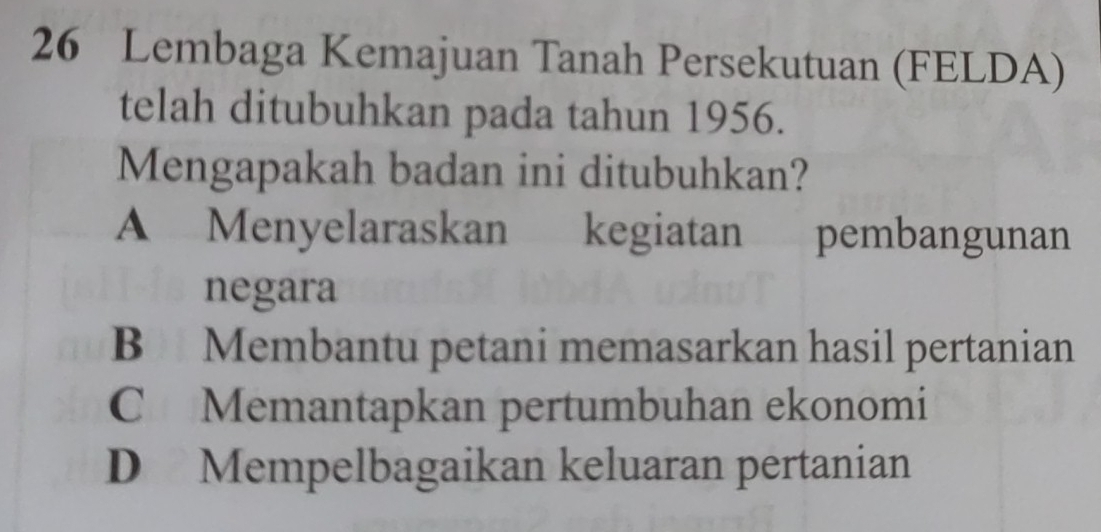 Lembaga Kemajuan Tanah Persekutuan (FELDA)
telah ditubuhkan pada tahun 1956.
Mengapakah badan ini ditubuhkan?
A Menyelaraskan kegiatan pembangunan
negara
B Membantu petani memasarkan hasil pertanian
C Memantapkan pertumbuhan ekonomi
D Mempelbagaikan keluaran pertanian