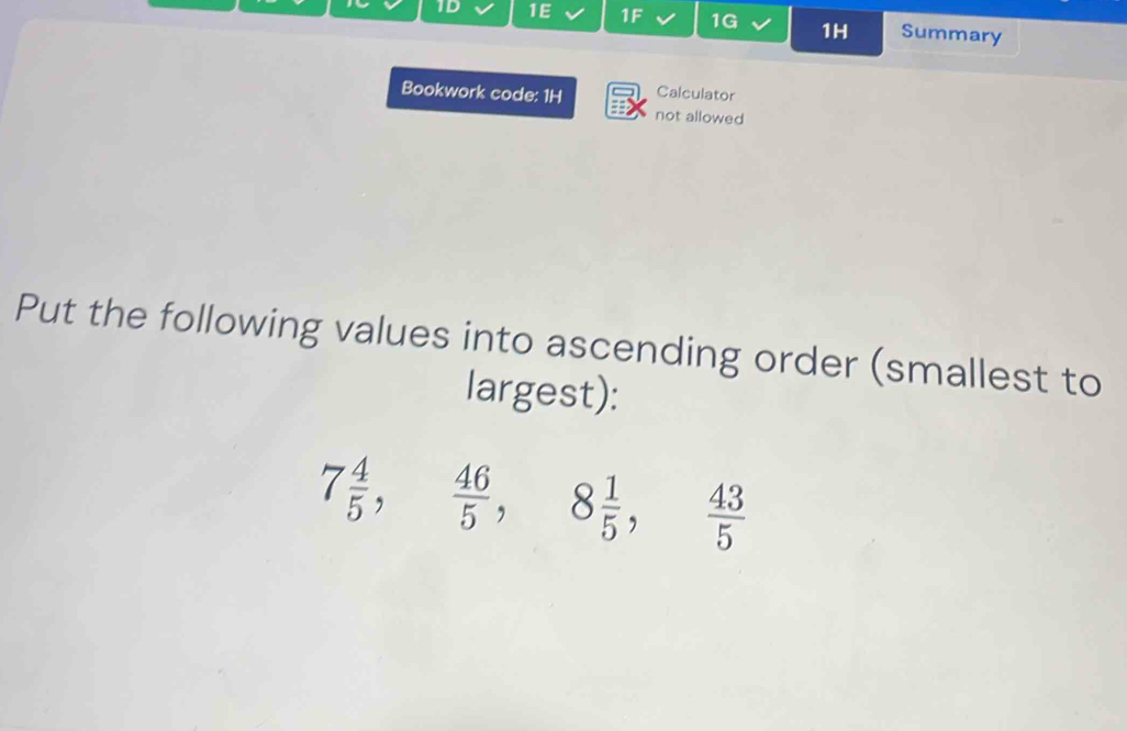 1D 1E 1F 1G 1H Summary 
Bookwork code: 1H Calculator 
not allowed 
Put the following values into ascending order (smallest to 
largest):
7 4/5 ,  46/5 , 8 1/5 ,  43/5 