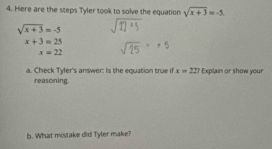 Here are the steps Tyler took to solve the equation sqrt(x+3)=-5.
sqrt(x+3)=-5
x+3=25
x=22
a. Check Tyler's answer: Is the equation true if x=22 ? Explain or show your 
reasoning. 
b. What mistake did Tyler make?