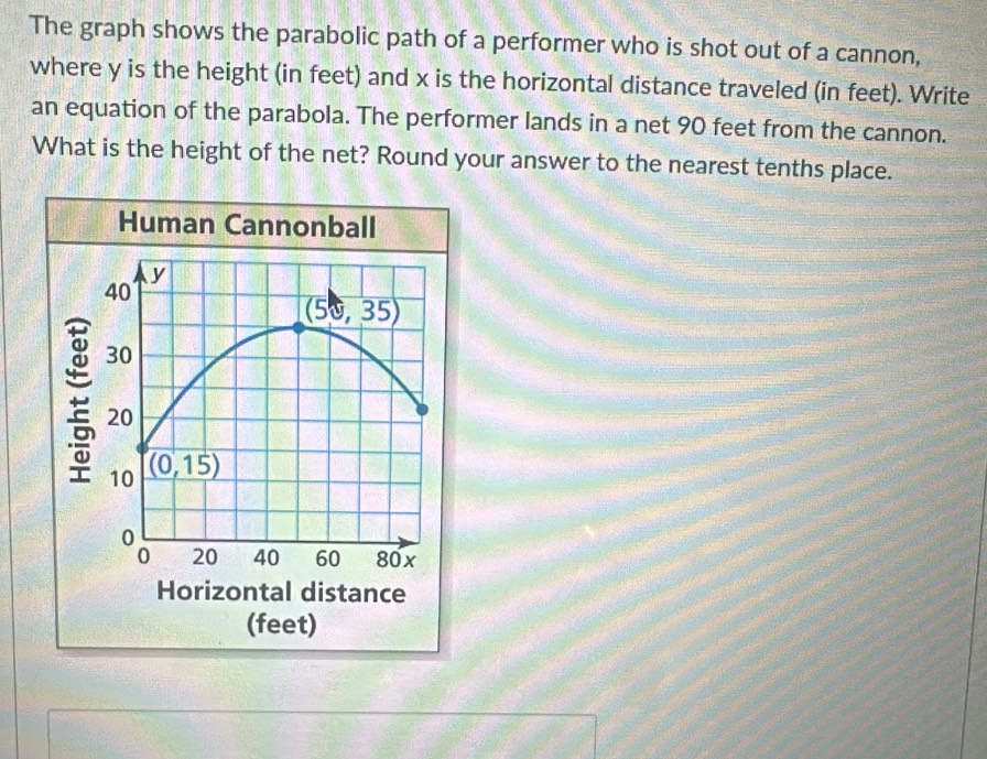 The graph shows the parabolic path of a performer who is shot out of a cannon,
where y is the height (in feet) and x is the horizontal distance traveled (in feet). Write
an equation of the parabola. The performer lands in a net 90 feet from the cannon.
What is the height of the net? Round your answer to the nearest tenths place.