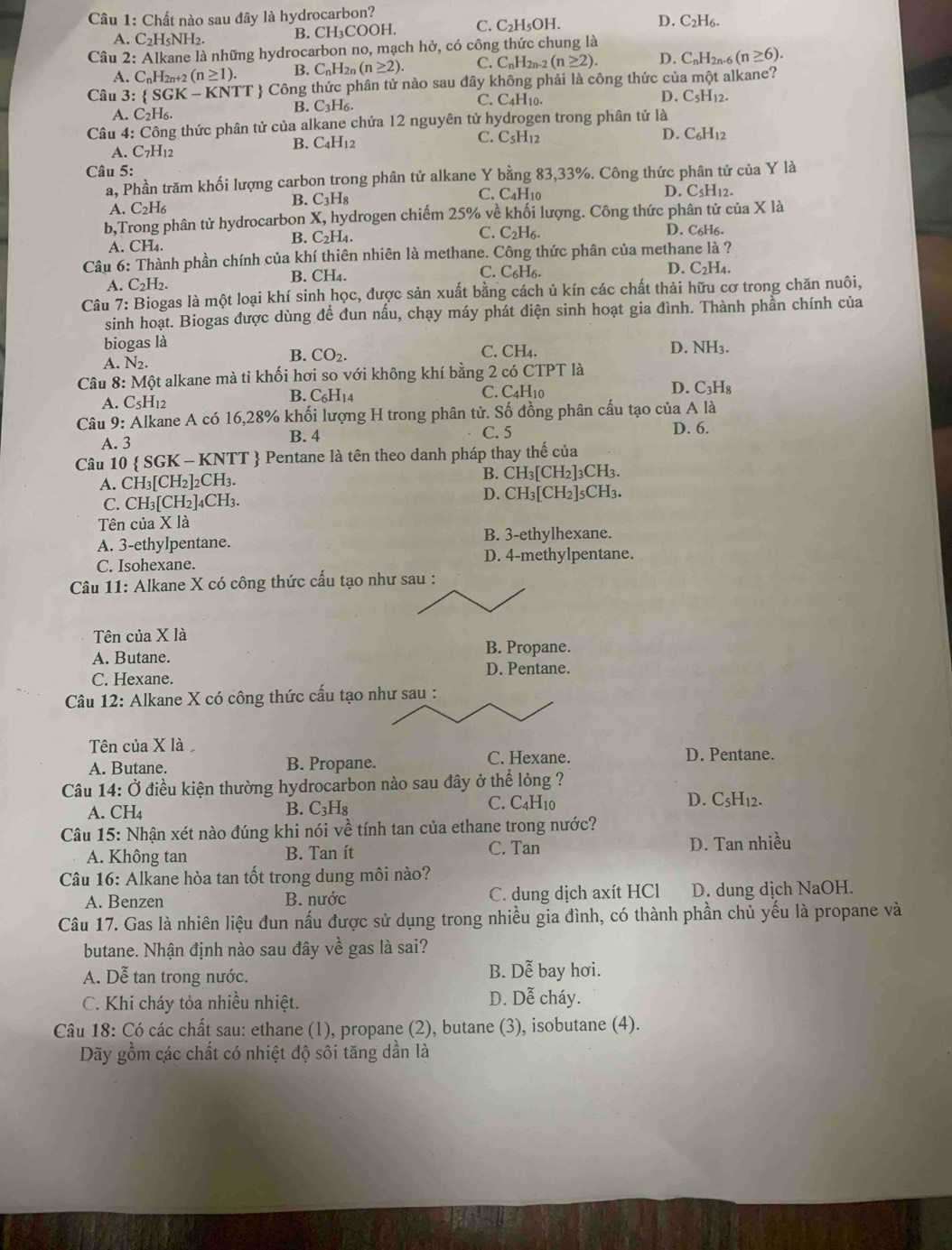 Chất nào sau đây là hydrocarbon?
A. C_2H_5NH_2. B. CH₃COOH. C. C_2H I5OH. D. C_2H_6.
Câu 2: Alkane là những hydrocarbon no, mạch hở, có công thức chung là
A. C_nH 2n+2 (n≥ 1). B. C_nH_2n(n≥ 2). C. C_nH_2n 1-2 (n≥ 2). D. C_nH_2n-6(n≥ 6).
Câu 3:  SGK - KNTT  Công thức phân từ nào sau đây không phải là công thức của một alkane?
A. C_2F H6. B. C₃H6 C. C_4H_10
D. C_5H_12.
Câu 4: Công thức phân tử của alkane chứa 12 nguyên tử hydrogen trong phân tử là
B. C_4
A. C7H12 I12 C. C_5H_12
D. C_6H_12
Câu 5:
a, Phần trăm khối lượng carbon trong phân tử alkane Y bằng 83,33%. Công thức phân tử của Y là
B. C_3H_8 C. ( L4 Hìa D. C5H12.
A. C2H6
b,Trong phân tử hydrocarbon X, hydrogen chiếm 25% về khối lượng. Công thức phân tử của X là
C. C_2H_6
B. C_2H_4. D. C6H6.
A. CH₄.
Câu 6: Thành phần chính của khí thiên nhiên là methane. Công thức phân của methane là ?
A. C_2H_2. B. CH₄. C. C₆H6. D. C2H4.
Câu 7: Biogas là một loại khí sinh học, được sản xuất bằng cách ủ kín các chất thải hữu cơ trong chăn nuôi,
sinh hoạt. Biogas được dùng để đun nấu, chạy máy phát điện sinh hoạt gia đình. Thành phần chính của
biogas là D. NH3.
A. N_2.
B. CO_2.
C. CH_4.
Câu 8: Một alkane mà tỉ khối hơi so với không khí bằng 2 có CTPT là
A. C5H12 B. C₆H14 C. C4H10 D. C₃H₈
Câu 9: Alkane A có 16,28% khối lượng H trong phân tử. Số đồng phân cấu tạo của A là
A. 3 B. 4 C. 5
D. 6.
Câu 10  SGK - KNTT  Pentane là tên theo danh pháp thay thế của
A. CH₃[CH₂]2CH₃. B. CH_3[CH_2] 3CH3.
C. CH₃[CH₂]4CH₃. D. CH_3[CH_2] |5CH3.
Tên của X là
A. 3-ethylpentane. B. 3-ethylhexane.
C. Isohexane. D. 4-methylpentane.
Câu 11: Alkane X có công thức cấu tạo như sau :
Tên của X là
A. Butane. B. Propane.
C. Hexane.
D. Pentane.
Câu 12: Alkane X có công thức cấu tạo như sau :
Tên của X là 
C. Hexane.
A. Butane. B. Propane. D. Pentane.
Câu 14: Ở điều kiện thường hydrocarbon nào sau đây ở thể lỏng ?
A. CH_4 B. C₃H₈ C. C4H10 D. C5H₁2.
Câu 15: Nhận xét nào đúng khi nói về tính tan của ethane trong nước?
C. Tan
A. Không tan B. Tan ít D. Tan nhiều
Câu 16: Alkane hòa tan tốt trong dung môi nào?
A. Benzen B. nước C. dung dịch axít HCl D. dung dịch NaOH.
Câu 17. Gas là nhiên liệu đun nấu được sử dụng trong nhiều gia đình, có thành phần chủ yếu là propane và
butane. Nhận định nào sau đây về gas là sai?
B. Dhat e
A. Dễ tan trong nước. bay hơi.
C. Khi cháy tỏa nhiều nhiệt. D. Dễ cháy.
Câu 18: Có các chất sau: ethane (1), propane (2), butane (3), isobutane (4).
Dãy gồm các chất có nhiệt độ sôi tăng dần là