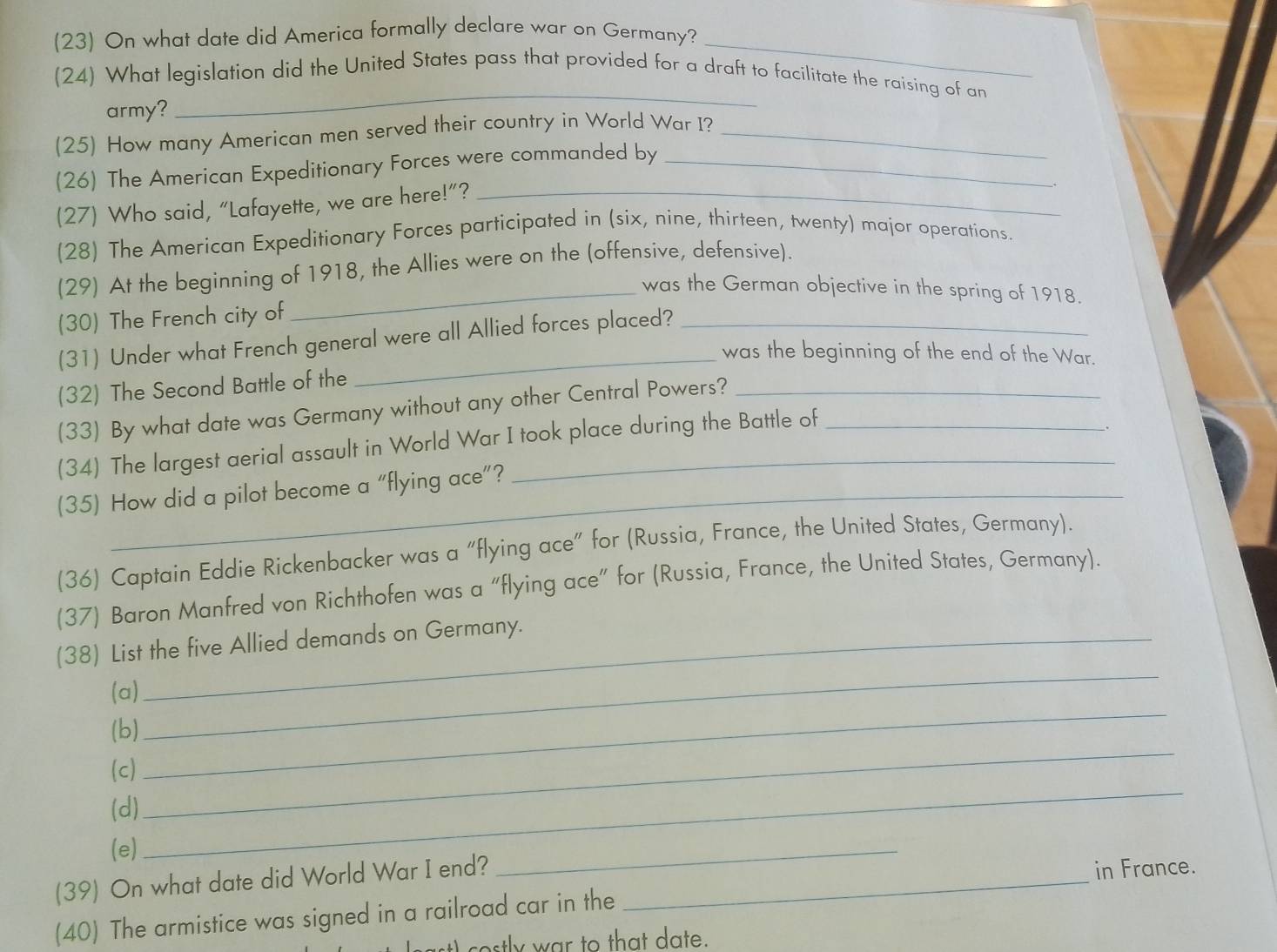 (23) On what date did America formally declare war on Germany? 
(24) What legislation did the United States pass that provided for a draft to facilitate the raising of an 
army? 
_ 
(25) How many American men served their country in World War I?_ 
(26) The American Expeditionary Forces were commanded by_ 
(27) Who said, “Lafayette, we are here!”?_ 
(28) The American Expeditionary Forces participated in (six, nine, thirteen, twenty) major operations. 
(29) At the beginning of 1918, the Allies were on the (offensive, defensive). 
_was the German objective in the spring of 1918. 
(30) The French city of 
(31) Under what French general were all Allied forces placed? 
was the beginning of the end of the War. 
(32) The Second Battle of the 
(33) By what date was Germany without any other Central Powers?_ 
(34) The largest aerial assault in World War I took place during the Battle of 
. 
(35) How did a pilot become a “flying ace”? 
(36) Captain Eddie Rickenbacker was a “flying ace” for (Russia, France, the United States, Germany). 
(37) Baron Manfred von Richthofen was a “flying ace” for (Russia, France, the United States, Germany). 
(38) List the five Allied demands on Germany. 
_ 
(a) 
(b) 
_ 
(c) 
(d) 
_ 
(e) 
_ 
(39) On what date did World War I end?_ 
_ 
in France. 
(40) The armistice was signed in a railroad car in the 
c o tly w ar to that date.