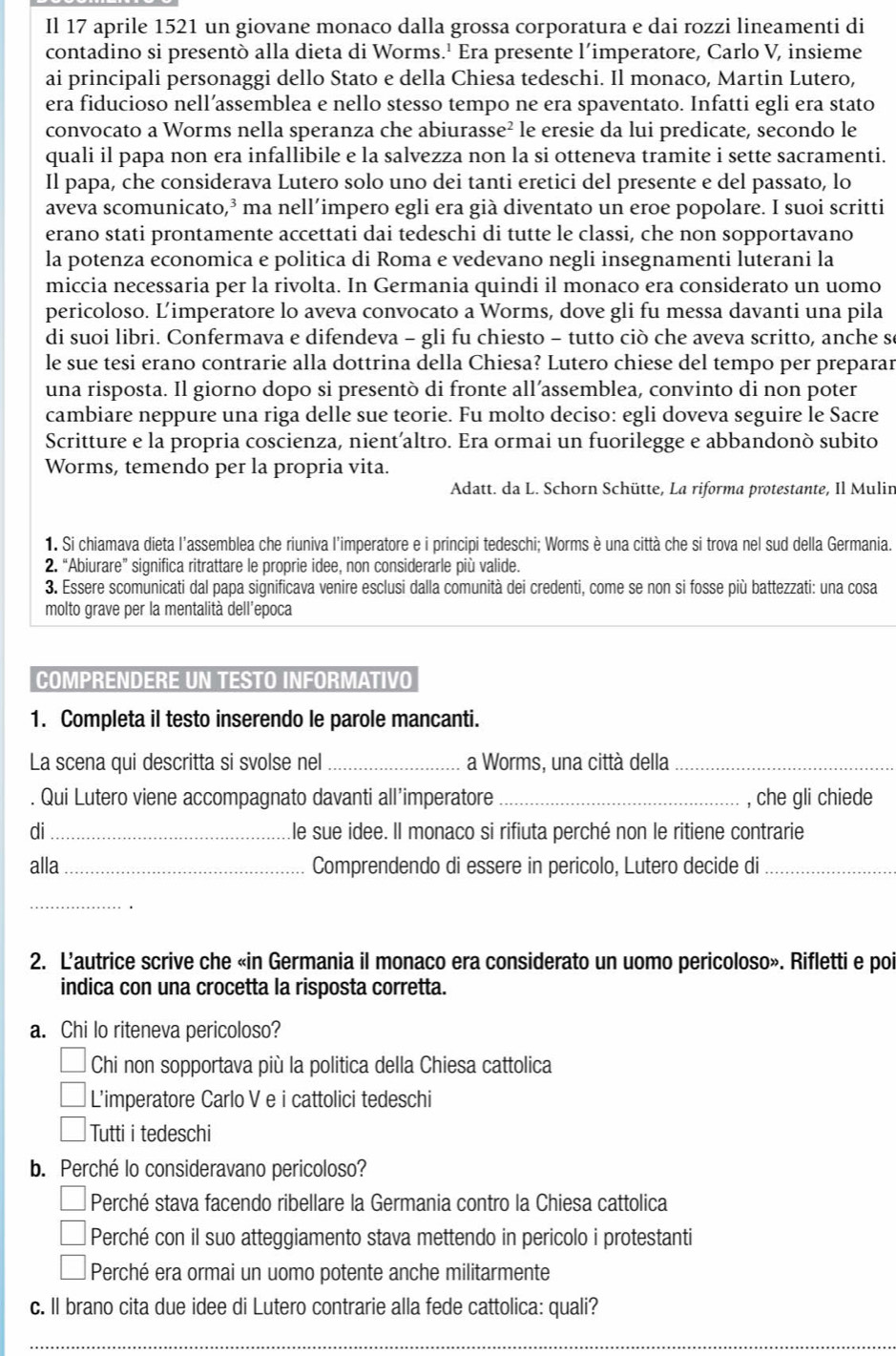 Il 17 aprile 1521 un giovane monaco dalla grossa corporatura e dai rozzi lineamenti di
contadino si presentò alla dieta di Worms.' Era presente l’imperatore, Carlo V, insieme
ai principali personaggi dello Stato e della Chiesa tedeschi. Il monaco, Martin Lutero,
era fiducioso nell’assemblea e nello stesso tempo ne era spaventato. Infatti egli era stato
convocato a Worms nella speranza che abiurasse² le eresie da lui predicate, secondo le
quali il papa non era infallibile e la salvezza non la si otteneva tramite i sette sacramenti.
Il papa, che considerava Lutero solo uno dei tanti eretici del presente e del passato, lo
aveva scomunicato,³ ma nell’impero egli era già diventato un eroe popolare. I suoi scritti
erano stati prontamente accettati dai tedeschi di tutte le classi, che non sopportavano
la potenza economica e politica di Roma e vedevano negli insegnamenti luterani la
miccia necessaria per la rivolta. In Germania quindi il monaco era considerato un uomo
pericoloso. Limperatore lo aveva convocato a Worms, dove gli fu messa davanti una pila
di suoi libri. Confermava e difendeva - gli fu chiesto - tutto ciò che aveva scritto, anche se
le sue tesi erano contrarie alla dottrina della Chiesa? Lutero chiese del tempo per preparar
una risposta. Il giorno dopo si presentò di fronte all’assemblea, convinto di non poter
cambiare neppure una riga delle sue teorie. Fu molto deciso: egli doveva seguire le Sacre
Scritture e la propria coscienza, nient’altro. Era ormai un fuorilegge e abbandonò subito
Worms, temendo per la propria vita.
Adatt. da L. Schorn Schütte, La riforma protestante, Il Mulir
1. Si chiamava dieta l'assemblea che riuniva l'imperatore e i principi tedeschi; Worms è una città che si trova nel sud della Germania.
2. “Abiurare” significa ritrattare le proprie idee, non considerarle più valide.
3. Essere scomunicati dal papa significava venire esclusi dalla comunità dei credenti, come se non si fosse più battezzati: una cosa
molto grave per la mentalità dell'epoca
COMPRENDERE UN TESTO INFORMATIVO
1. Completa il testo inserendo le parole mancanti.
La scena qui descritta si svolse nel _a Worms, una città della_
. Qui Lutero viene accompagnato davanti all’imperatore _, che gli chiede
di_ le sue idee. Il monaco si rifiuta perché non le ritiene contrarie
alla_ Comprendendo di essere in pericolo, Lutero decide di_
_
2. L’autrice scrive che «in Germania il monaco era considerato un uomo pericoloso». Rifletti e poi
indica con una crocetta la risposta corretta.
a. Chi lo riteneva pericoloso?
Chi non sopportava più la politica della Chiesa cattolica
L'imperatore Carlo V e i cattolici tedeschi
Tutti i tedeschi
b. Perché lo consideravano pericoloso?
Perché stava facendo ribellare la Germania contro la Chiesa cattolica
Perché con il suo atteggiamento stava mettendo in pericolo i protestanti
Perché era ormai un uomo potente anche militarmente
c. Il brano cita due idee di Lutero contrarie alla fede cattolica: quali?
_