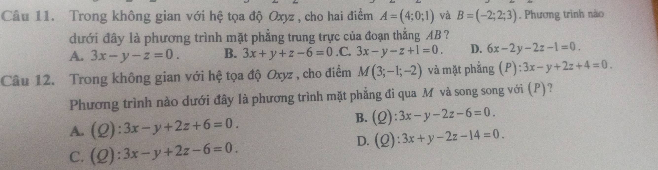 Trong không gian với hệ tọa độ Oxyz , cho hai điểm A=(4;0;1) và B=(-2;2;3). Phương trình nào
dưới đây là phương trình mặt phẳng trung trực của đoạn thẳng AB?
A. 3x-y-z=0. B. 3x+y+z-6=0 .C. 3x-y-z+1=0. D. 6x-2y-2z-1=0. 
Câu 12. Trong không gian với hệ tọa độ Oxyz , cho điểm M(3;-1;-2) và mặt phẳng (P):3x-y+2z+4=0. 
Phương trình nào dưới đây là phương trình mặt phẳng đi qua M và song song với (P)?
A. (Q):3x-y+2z+6=0.
B. (Q):3x-y-2z-6=0.
C. (Q):3x-y+2z-6=0.
D. (Q):3x+y-2z-14=0.