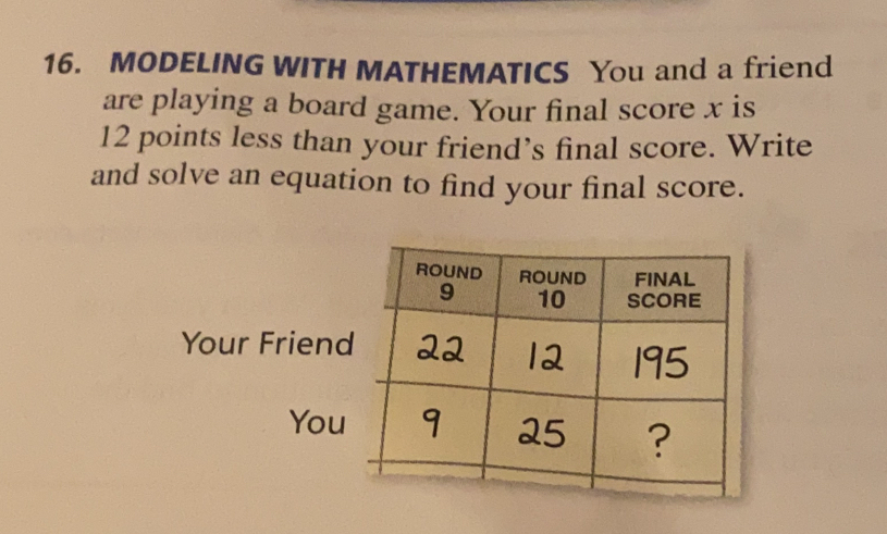 MODELING WITH MATHEMATICS You and a friend
are playing a board game. Your final score x is
12 points less than your friend’s final score. Write
and solve an equation to find your final score..
Your Frie
Y