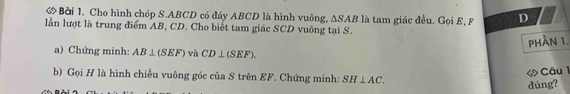 ớ Bài 1. Cho hình chóp S. ABCD có đáy ABCD là hình vuông, △ SAB là tam giác đều. Gọi E, F D 
lần lượt là trung điểm AB, CD. Cho biết tam giác SCD vuông tại S. 
phần 1. 
a) Chứng minh: AB⊥ (SEF) và CD⊥ (SEF). 
Câu 1 
b) Gọi H là hình chiếu vuông góc của S trên EF. Chứng minh: SH⊥ AC. 
đúng?