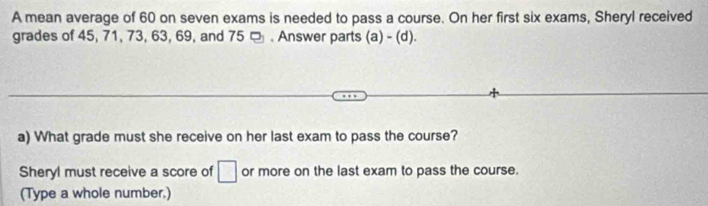 A mean average of 60 on seven exams is needed to pass a course. On her first six exams, Sheryl received 
grades of 45, 71, 73, 63, 69, and 75 □ . Answer parts (a) - (d). 
a) What grade must she receive on her last exam to pass the course? 
Sheryl must receive a score of □ or more on the last exam to pass the course. 
(Type a whole number.)