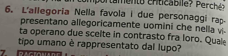 Umportamento criticabilé? Perché? 
6. L'allegoria Nella favola i due personaggi rap 
presentano allegoricamente uomini che nella vi- 
ta operano due scelte in contrasto fra loro. Quale 
tipo umano è rappresentato dal lupo?