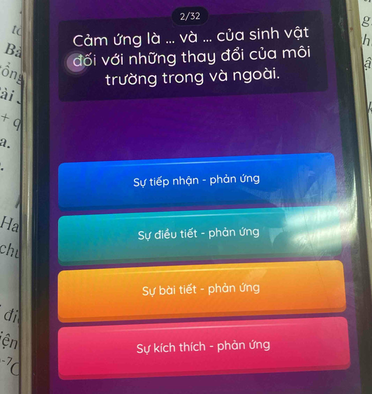 2/32
g
tc
Bà Cảm ứng là ... và ... của sinh vật
h
đối với những thay đổi của môi
a
Ông
trường trong và ngoài.
ài 
+q 
a.
Sự tiếp nhận - phản ứng
Ha
Sự điều tiết - phản ứng
chu
Sự bài tiết - phản ứng
đi
ện
Sự kích thích - phản ứng
-,