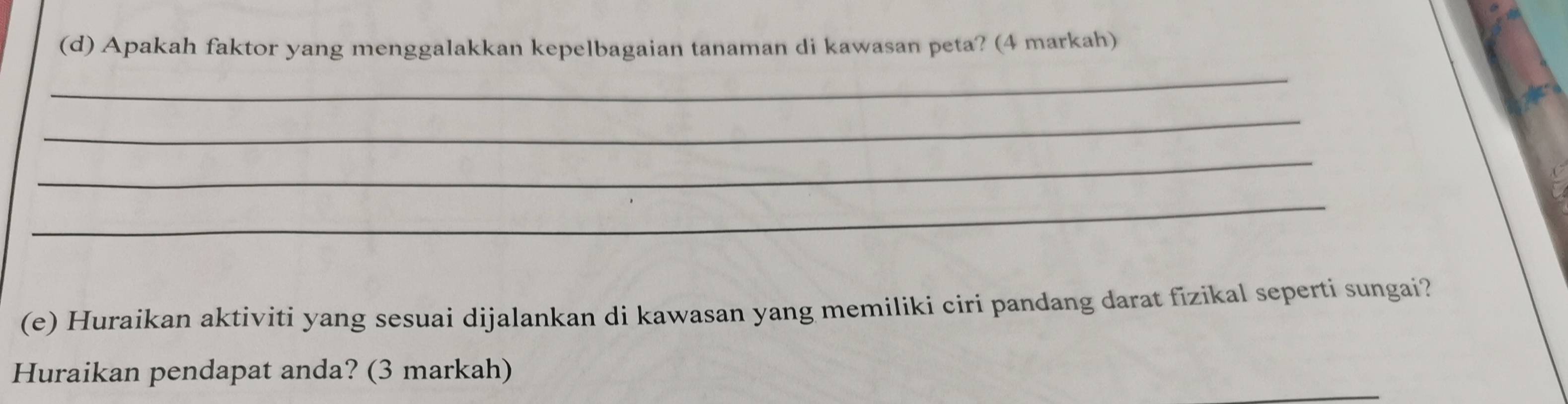 Apakah faktor yang menggalakkan kepelbagaian tanaman di kawasan peta? (4 markah) 
_ 
_ 
_ 
_ 
(e) Huraikan aktiviti yang sesuai dijalankan di kawasan yang memiliki ciri pandang darat fizikal seperti sungai? 
Huraikan pendapat anda? (3 markah)